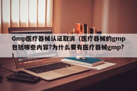 Gmp医疗器械认证取消（医疗器械的gmp包括哪些内容?为什么要有医疗器械gmp?）