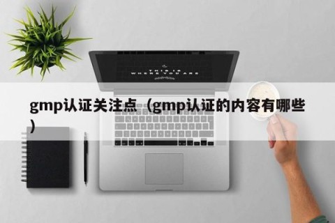gmp认证关注点（gmp认证的内容有哪些）