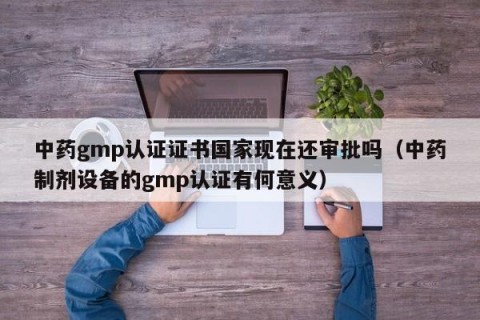 中药gmp认证证书国家现在还审批吗（中药制剂设备的gmp认证有何意义）