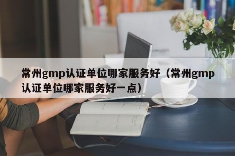 常州gmp认证单位哪家服务好（常州gmp认证单位哪家服务好一点）