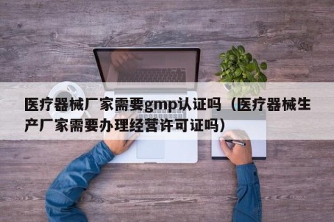 医疗器械厂家需要gmp认证吗（医疗器械生产厂家需要办理经营许可证吗）