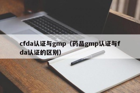 cfda认证与gmp（药品gmp认证与fda认证的区别）