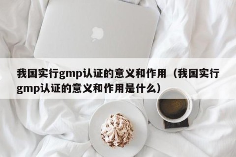 我国实行gmp认证的意义和作用（我国实行gmp认证的意义和作用是什么）