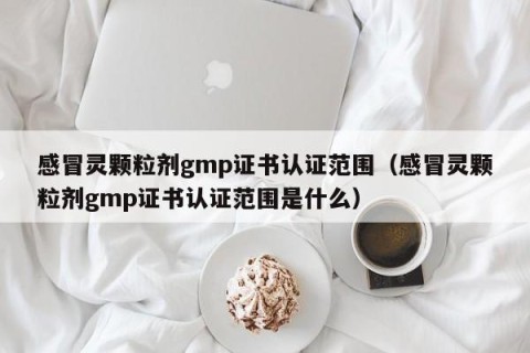 感冒灵颗粒剂gmp证书认证范围（感冒灵颗粒剂gmp证书认证范围是什么）