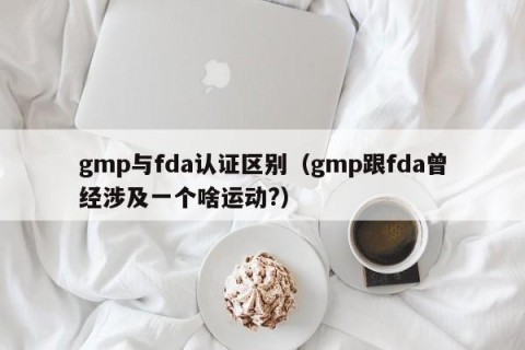 gmp与fda认证区别（gmp跟fda曾经涉及一个啥运动?）
