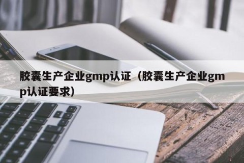 胶囊生产企业gmp认证（胶囊生产企业gmp认证要求）