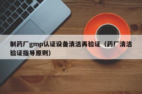 制药厂gmp认证设备清洁再验证（药厂清洁验证指导原则）