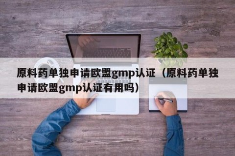 原料药单独申请欧盟gmp认证（原料药单独申请欧盟gmp认证有用吗）