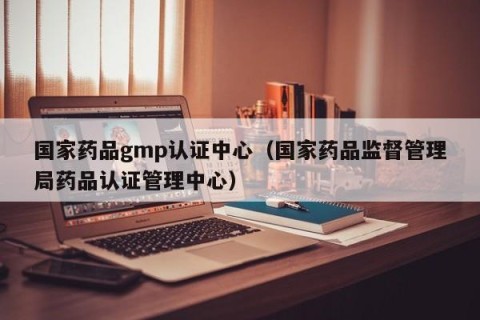 国家药品gmp认证中心（国家药品监督管理局药品认证管理中心）