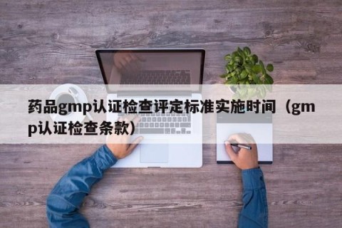 药品gmp认证检查评定标准实施时间（gmp认证检查条款）