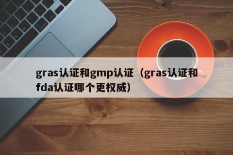 gras认证和gmp认证（gras认证和fda认证哪个更权威）