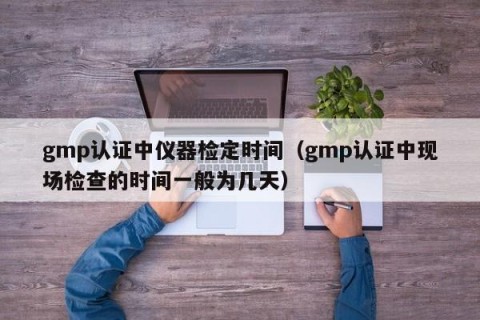 gmp认证中仪器检定时间（gmp认证中现场检查的时间一般为几天）