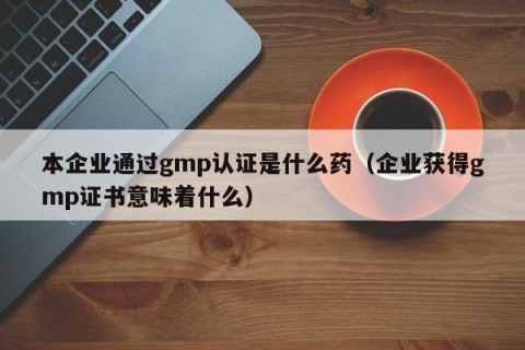 本企业通过gmp认证是什么药（企业获得gmp证书意味着什么）