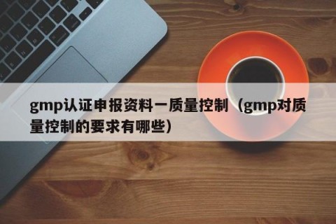 gmp认证申报资料一质量控制（gmp对质量控制的要求有哪些）