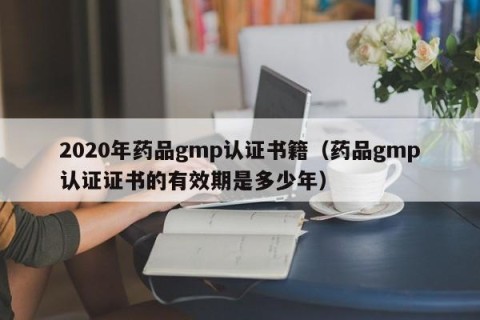 2020年药品gmp认证书籍（药品gmp认证证书的有效期是多少年）