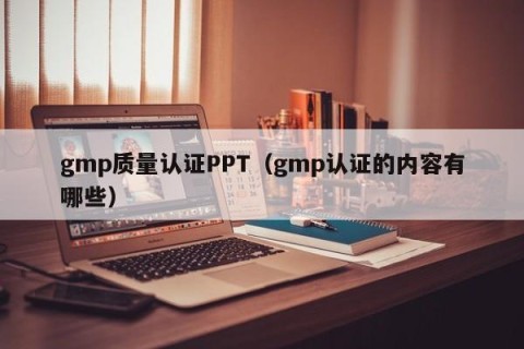 gmp质量认证PPT（gmp认证的内容有哪些）