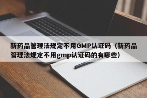 新药品管理法规定不用GMP认证码（新药品管理法规定不用gmp认证码的有哪些）