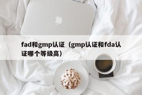 fad和gmp认证（gmp认证和fda认证哪个等级高）