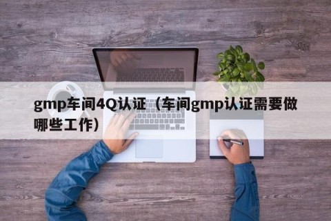 gmp车间4Q认证（车间gmp认证需要做哪些工作）