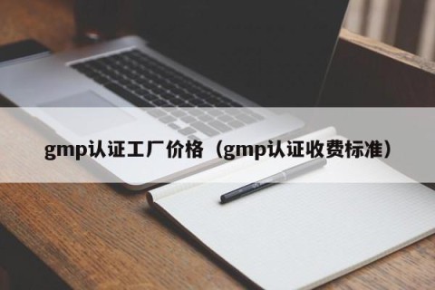 gmp认证工厂价格（gmp认证收费标准）