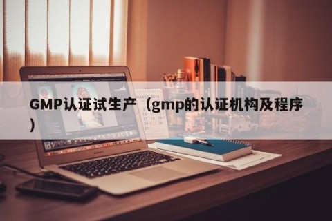 GMP认证试生产（gmp的认证机构及程序）