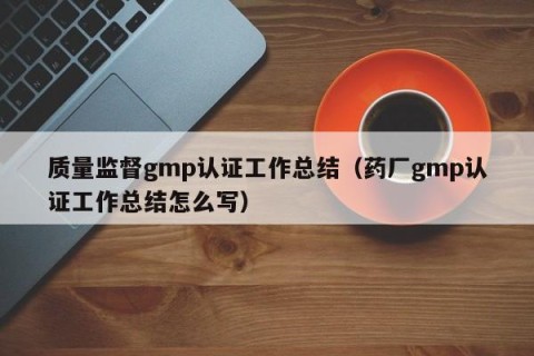 质量监督gmp认证工作总结（药厂gmp认证工作总结怎么写）