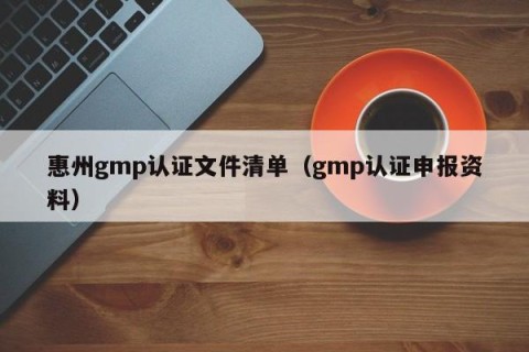 惠州gmp认证文件清单（gmp认证申报资料）