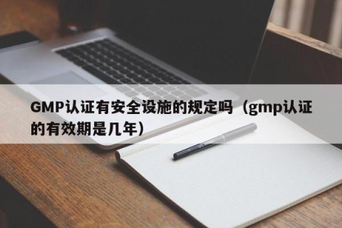 GMP认证有安全设施的规定吗（gmp认证的有效期是几年）