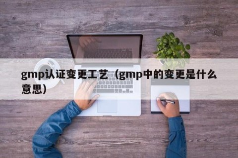 gmp认证变更工艺（gmp中的变更是什么意思）