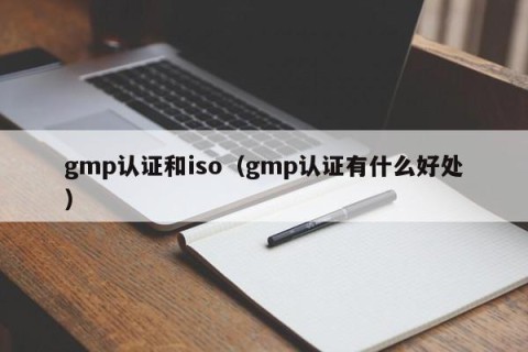 gmp认证和iso（gmp认证有什么好处）
