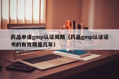 药品申请gmp认证周期（药品gmp认证证书的有效期是几年）