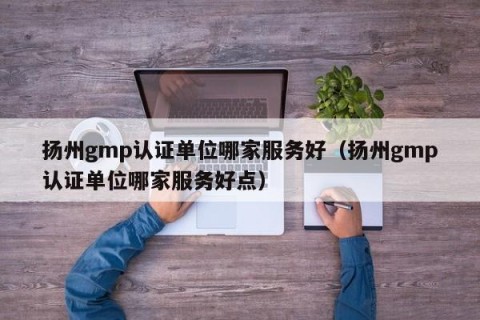 扬州gmp认证单位哪家服务好（扬州gmp认证单位哪家服务好点）