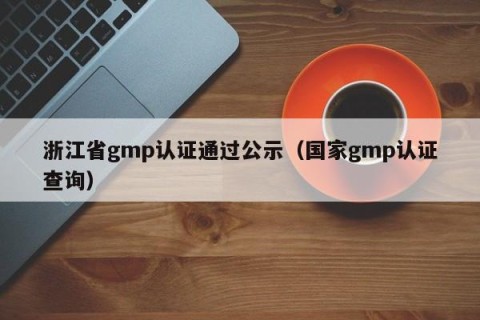 浙江省gmp认证通过公示（国家gmp认证查询）