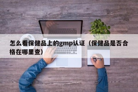怎么看保健品上的gmp认证（保健品是否合格在哪里查）