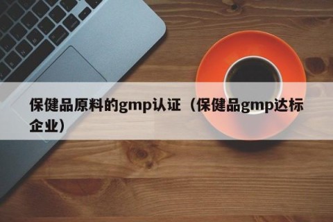 保健品原料的gmp认证（保健品gmp达标企业）