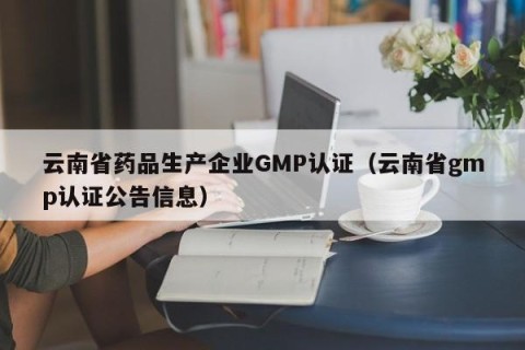 云南省药品生产企业GMP认证（云南省gmp认证公告信息）