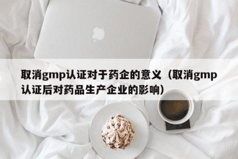 取消gmp认证对于药企的意义（取消gmp认证后对药品生产企业的影响）