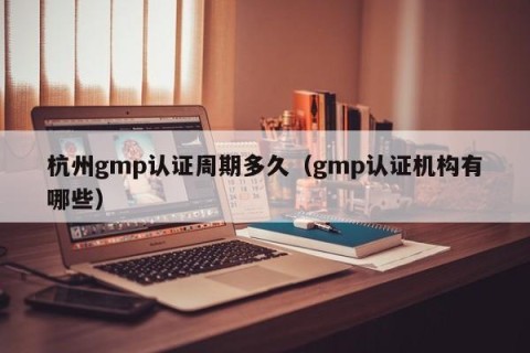 杭州gmp认证周期多久（gmp认证机构有哪些）