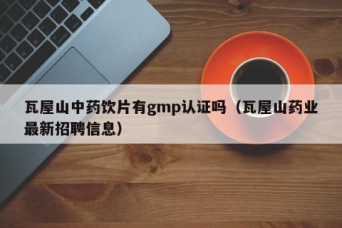 瓦屋山中药饮片有gmp认证吗（瓦屋山药业最新招聘信息）