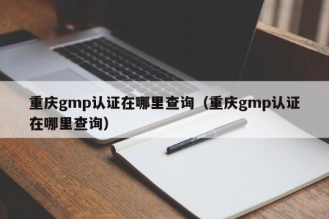 重庆gmp认证在哪里查询（重庆gmp认证在哪里查询）