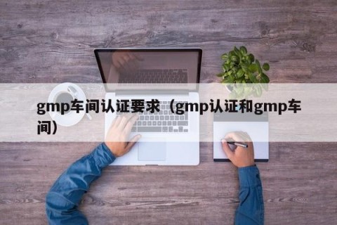 gmp车间认证要求（gmp认证和gmp车间）
