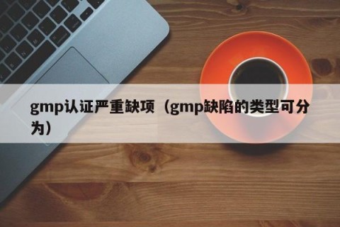 gmp认证严重缺项（gmp缺陷的类型可分为）