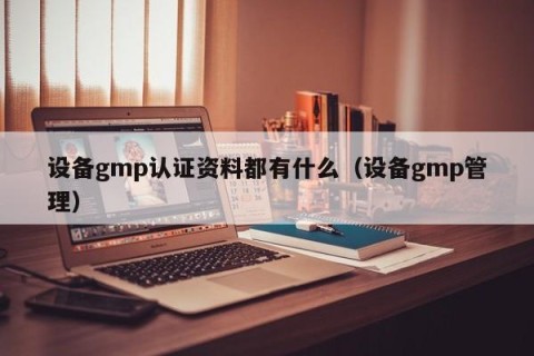 设备gmp认证资料都有什么（设备gmp管理）