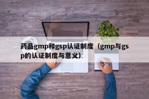 药品gmp和gsp认证制度（gmp与gsp的认证制度与意义）