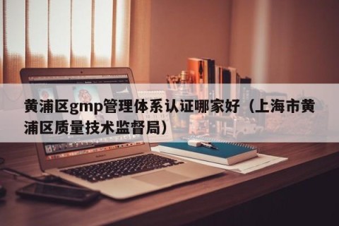 黄浦区gmp管理体系认证哪家好（上海市黄浦区质量技术监督局）