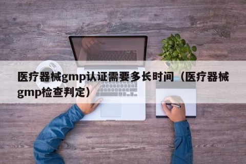 医疗器械gmp认证需要多长时间（医疗器械gmp检查判定）