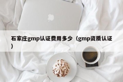 石家庄gmp认证费用多少（gmp资质认证）