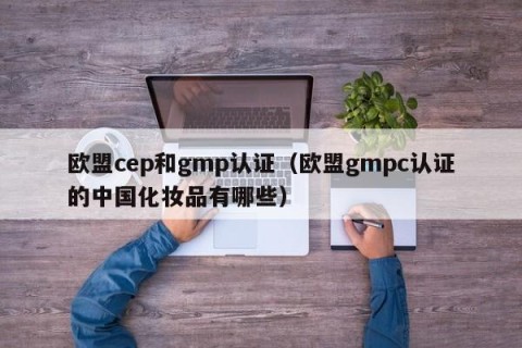 欧盟cep和gmp认证（欧盟gmpc认证的中国化妆品有哪些）