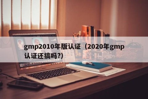 gmp2010年版认证（2020年gmp认证还搞吗?）