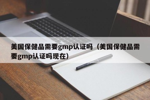 美国保健品需要gmp认证吗（美国保健品需要gmp认证吗现在）